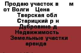 Продаю участок в 100 м от Волги › Цена ­ 600 000 - Тверская обл., Старицкий р-н, Дубровино д. Недвижимость » Земельные участки аренда   